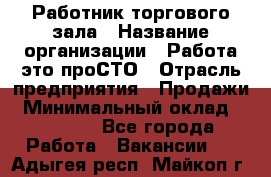 Работник торгового зала › Название организации ­ Работа-это проСТО › Отрасль предприятия ­ Продажи › Минимальный оклад ­ 17 820 - Все города Работа » Вакансии   . Адыгея респ.,Майкоп г.